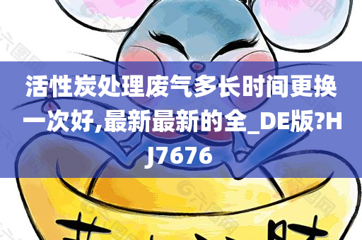 活性炭处理废气多长时间更换一次好,最新最新的全_DE版?HJ7676