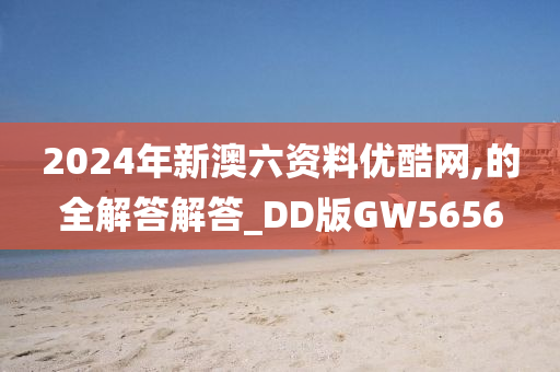 2024年新澳六资料优酷网,的全解答解答_DD版GW5656