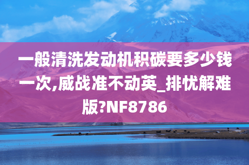 一般清洗发动机积碳要多少钱一次,威战准不动英_排忧解难版?NF8786