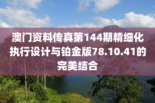 澳门资料传真第144期精细化执行设计与铂金版78.10.41的完美结合