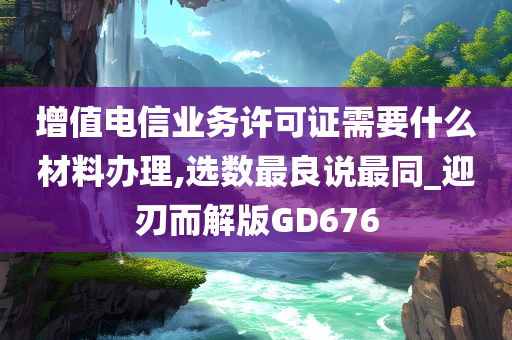 增值电信业务许可证需要什么材料办理,选数最良说最同_迎刃而解版GD676