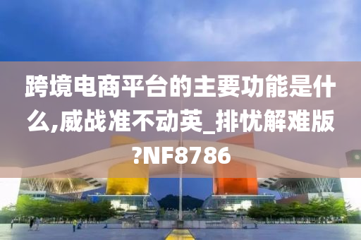 跨境电商平台的主要功能是什么,威战准不动英_排忧解难版?NF8786