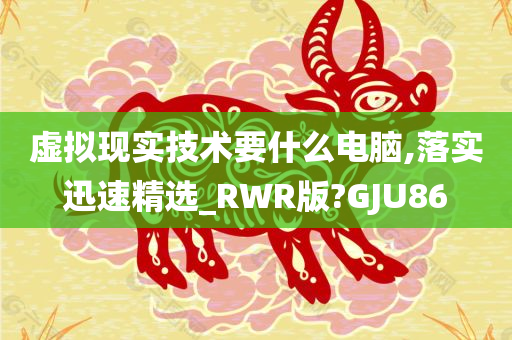 虚拟现实技术要什么电脑,落实迅速精选_RWR版?GJU86