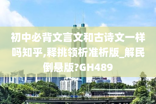 初中必背文言文和古诗文一样吗知乎,释挑领析准析版_解民倒悬版?GH489