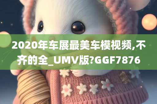 2020年车展最美车模视频,不齐的全_UMV版?GGF7876