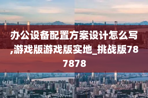 办公设备配置方案设计怎么写,游戏版游戏版实地_挑战版787878