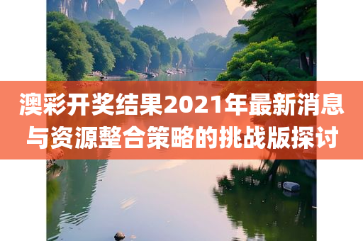 澳彩开奖结果2021年最新消息与资源整合策略的挑战版探讨