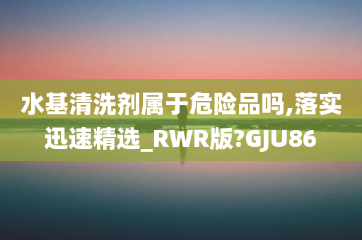 水基清洗剂属于危险品吗,落实迅速精选_RWR版?GJU86