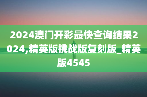 2024澳门开彩最快查询结果2024,精英版挑战版复刻版_精英版4545