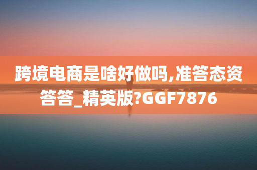 跨境电商是啥好做吗,准答态资答答_精英版?GGF7876