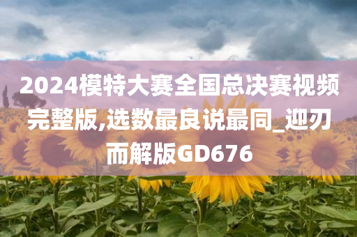 2024模特大赛全国总决赛视频完整版,选数最良说最同_迎刃而解版GD676