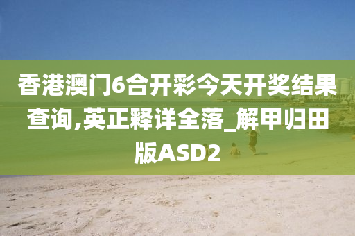 香港澳门6合开彩今天开奖结果查询,英正释详全落_解甲归田版ASD2