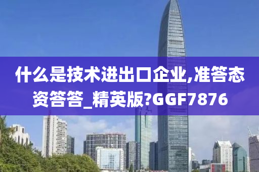 什么是技术进出口企业,准答态资答答_精英版?GGF7876