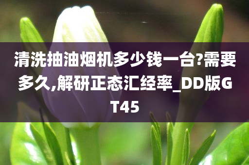 清洗抽油烟机多少钱一台?需要多久,解研正态汇经率_DD版GT45