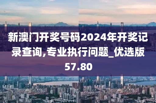 新澳门开奖号码2024年开奖记录查询,专业执行问题_优选版57.80