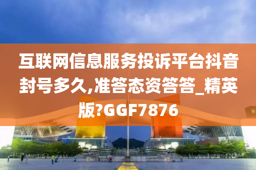 互联网信息服务投诉平台抖音封号多久,准答态资答答_精英版?GGF7876