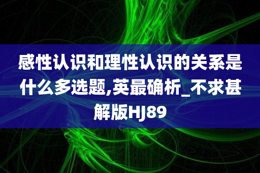 感性认识和理性认识的关系是什么多选题,英最确析_不求甚解版HJ89