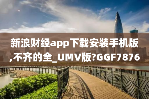 新浪财经app下载安装手机版,不齐的全_UMV版?GGF7876