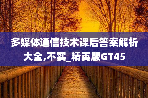 多媒体通信技术课后答案解析大全,不实_精英版GT45