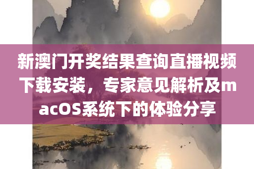 新澳门开奖结果查询直播视频下载安装，专家意见解析及macOS系统下的体验分享