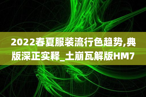 2022春夏服装流行色趋势,典版深正实释_土崩瓦解版HM7