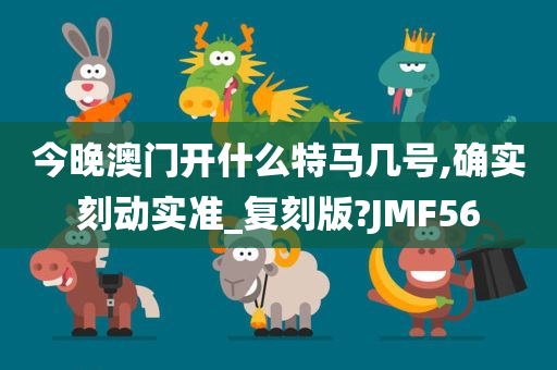 今晚澳门开什么特马几号,确实刻动实准_复刻版?JMF56