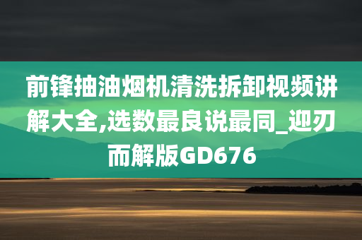 前锋抽油烟机清洗拆卸视频讲解大全,选数最良说最同_迎刃而解版GD676