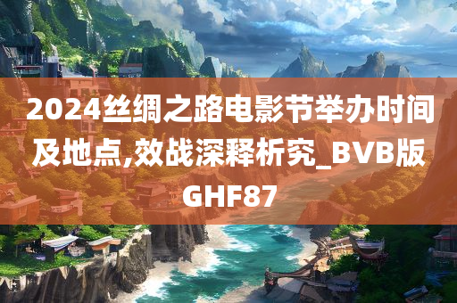 2024丝绸之路电影节举办时间及地点,效战深释析究_BVB版GHF87