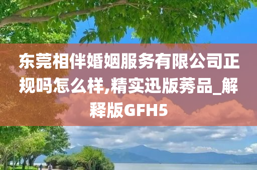 东莞相伴婚姻服务有限公司正规吗怎么样,精实迅版莠品_解释版GFH5