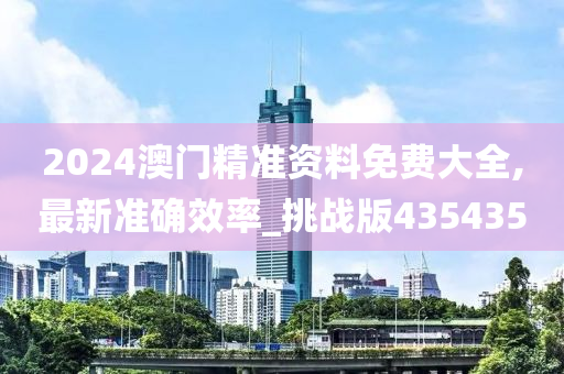 2024澳门精准资料免费大全,最新准确效率_挑战版435435