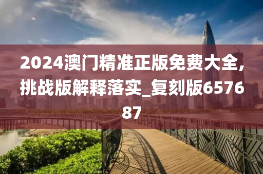 2024澳门精准正版免费大全,挑战版解释落实_复刻版657687