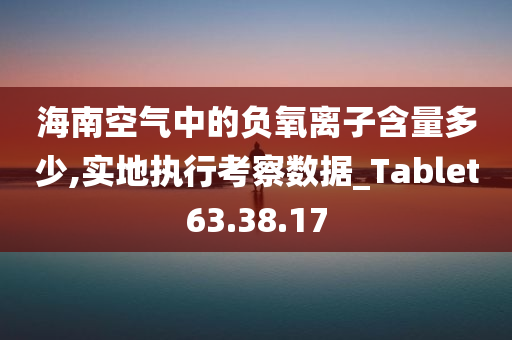 海南空气中的负氧离子含量多少,实地执行考察数据_Tablet63.38.17