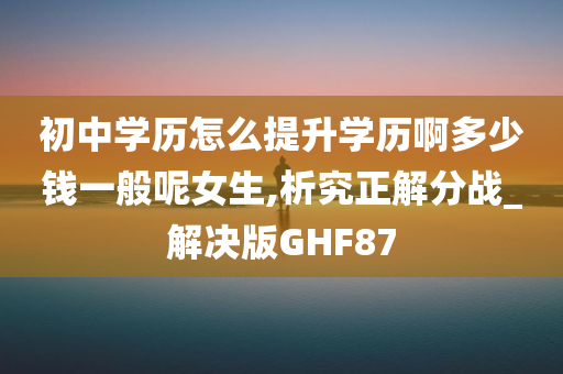 初中学历怎么提升学历啊多少钱一般呢女生,析究正解分战_解决版GHF87