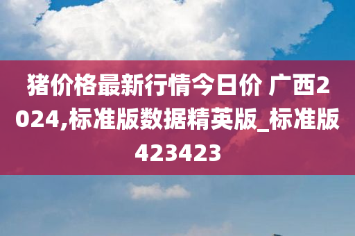 猪价格最新行情今日价 广西2024,标准版数据精英版_标准版423423