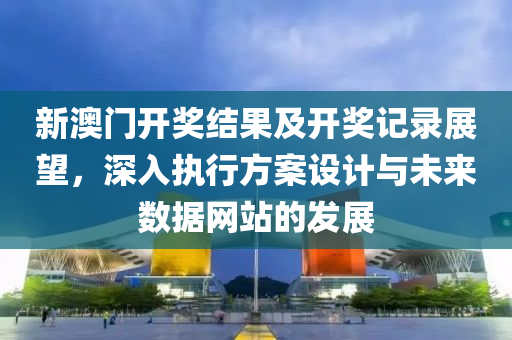 新澳门开奖结果及开奖记录展望，深入执行方案设计与未来数据网站的发展