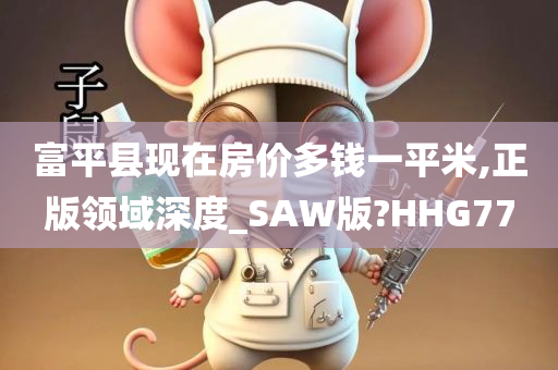 富平县现在房价多钱一平米,正版领域深度_SAW版?HHG77