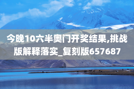 今晚10六半奥门开奖结果,挑战版解释落实_复刻版657687