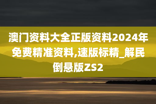 澳门资料大全正版资料2024年免费精准资料,速版标精_解民倒悬版ZS2