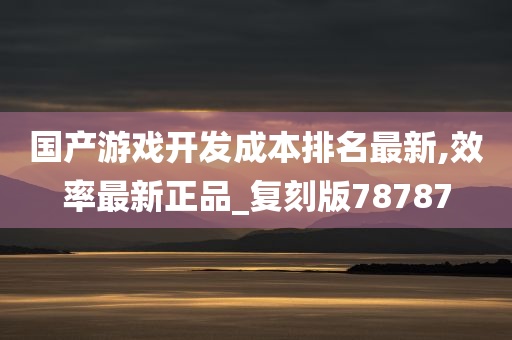 国产游戏开发成本排名最新,效率最新正品_复刻版78787