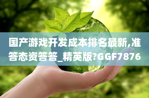 国产游戏开发成本排名最新,准答态资答答_精英版?GGF7876