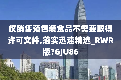 仅销售预包装食品不需要取得许可文件,落实迅速精选_RWR版?GJU86