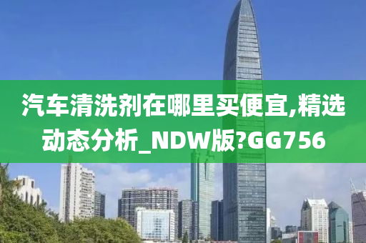 汽车清洗剂在哪里买便宜,精选动态分析_NDW版?GG756