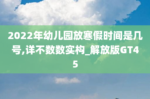 2022年幼儿园放寒假时间是几号,详不数数实构_解放版GT45