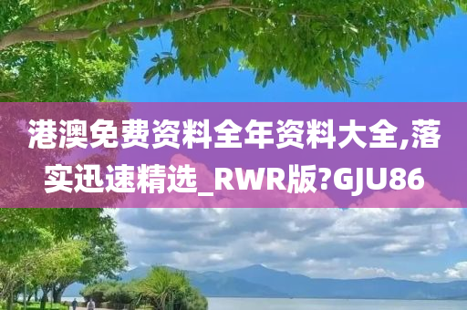 港澳免费资料全年资料大全,落实迅速精选_RWR版?GJU86