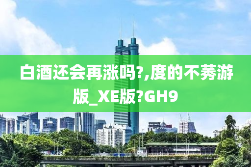 白酒还会再涨吗?,度的不莠游版_XE版?GH9