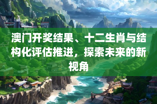 澳门开奖结果、十二生肖与结构化评估推进，探索未来的新视角