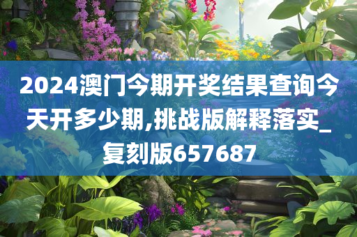 2024澳门今期开奖结果查询今天开多少期,挑战版解释落实_复刻版657687