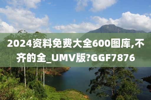 2024资料免费大全600图库,不齐的全_UMV版?GGF7876