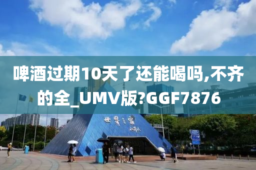 啤酒过期10天了还能喝吗,不齐的全_UMV版?GGF7876