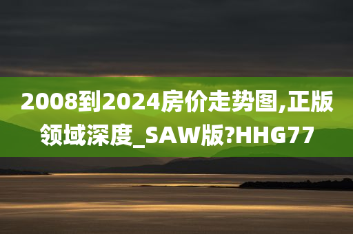 2008到2024房价走势图,正版领域深度_SAW版?HHG77